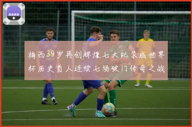 梅西39岁再创辉煌七大纪录成世界杯历史首人连续七场破门传奇之战