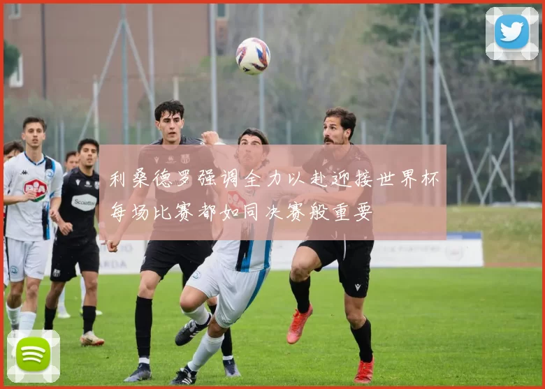 利桑德罗强调全力以赴迎接世界杯每场比赛都如同决赛般重要