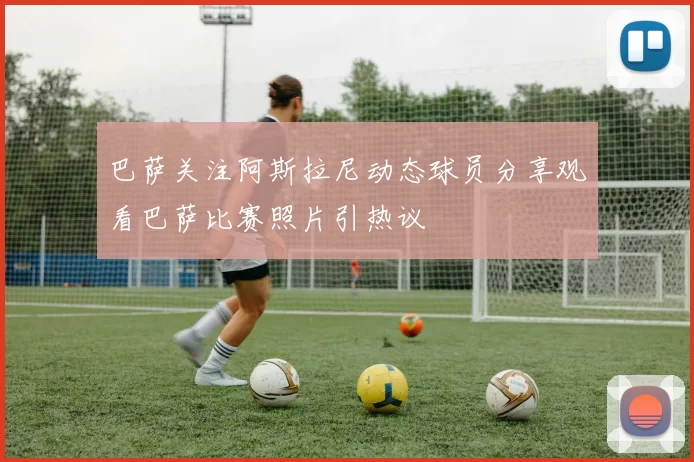 巴萨关注阿斯拉尼动态球员分享观看巴萨比赛照片引热议