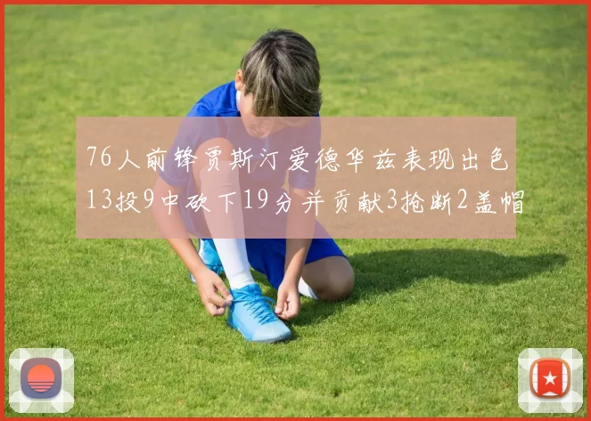 76人前锋贾斯汀爱德华兹表现出色13投9中砍下19分并贡献3抢断2盖帽