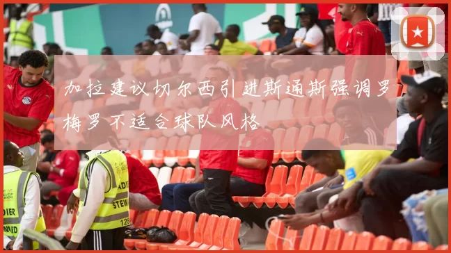 加拉建议切尔西引进斯通斯强调罗梅罗不适合球队风格