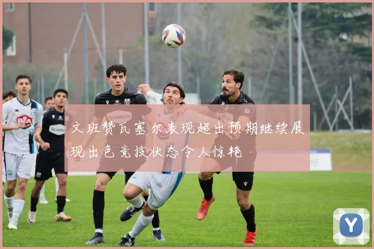 文班赞瓦塞尔表现超出预期继续展现出色竞技状态令人惊艳