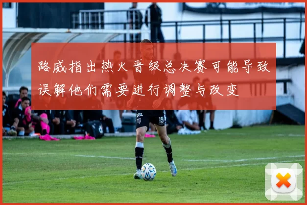 路威指出热火晋级总决赛可能导致误解他们需要进行调整与改变
