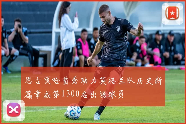 恩古莫哈首秀助力英格兰队历史新篇章成第1300名出场球员