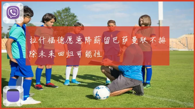 拉什福德愿意降薪留巴萨曼联不排除未来回归可能性