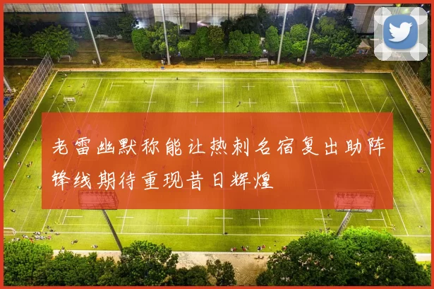 老雷幽默称能让热刺名宿复出助阵锋线期待重现昔日辉煌