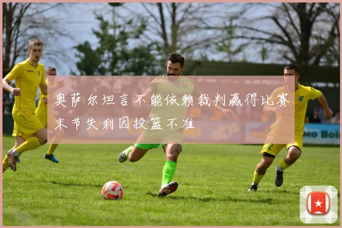 奥萨尔坦言不能依赖裁判赢得比赛末节失利因投篮不准