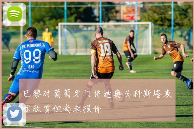 巴黎对葡萄牙门将迪奥戈科斯塔表示欣赏但尚未报价