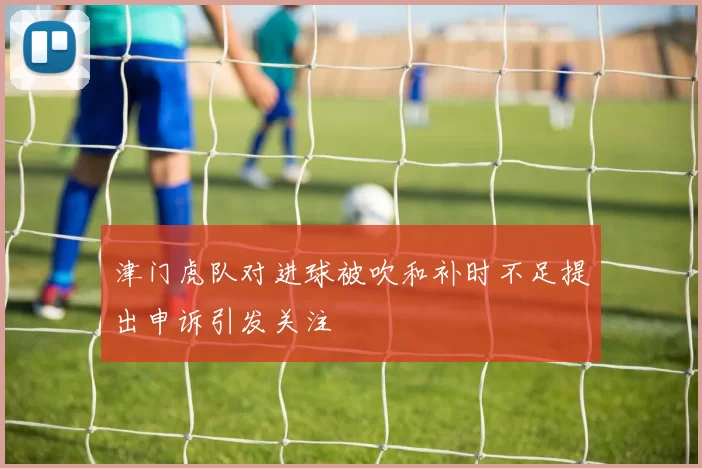 津门虎队对进球被吹和补时不足提出申诉引发关注