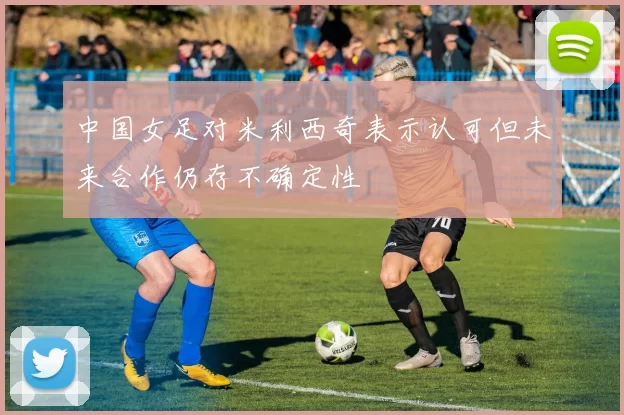 中国女足对米利西奇表示认可但未来合作仍存不确定性