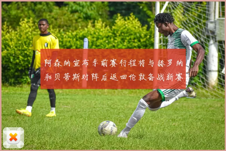 阿森纳宣布季前赛行程将与赫罗纳和贝蒂斯对阵后返回伦敦备战新赛季