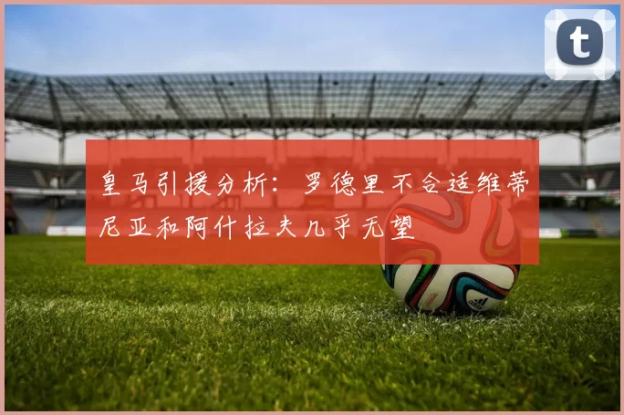 皇马引援分析：罗德里不合适维蒂尼亚和阿什拉夫几乎无望